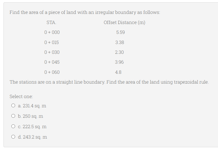 Find the area of a piece of land with an irregular boundary as follows:
STA.
Offset Distance (m)
0 + 000
5.59
0+ 015
3.38
0 + 030
2.30
0 + 045
3.96
0 + 060
4.8
The stations are on a straight line boundary. Find the area of the land using trapezoidal rule.
Select one:
O a. 231.4 sq. m
O b. 250 sq. m
O c. 222.5 sq. m
O d. 243.2 sq. m
