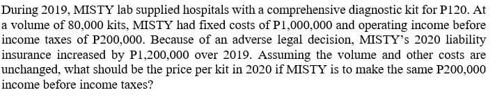 During 2019, MISTY lab supplied hospitals with a comprehensive diagnostic kit for P120. At
a volume of 80,000 kits, MISTY had fixed costs of P1,000,000 and operating income before
income taxes of P200,000. Because of an adverse legal decision, MISTY's 2020 liability
insurance increased by P1,200,000 over 2019. Assuming the volume and other costs are
unchanged, what should be the price per kit in 2020 if MISTY is to make the same P200,000
income before income taxes?
