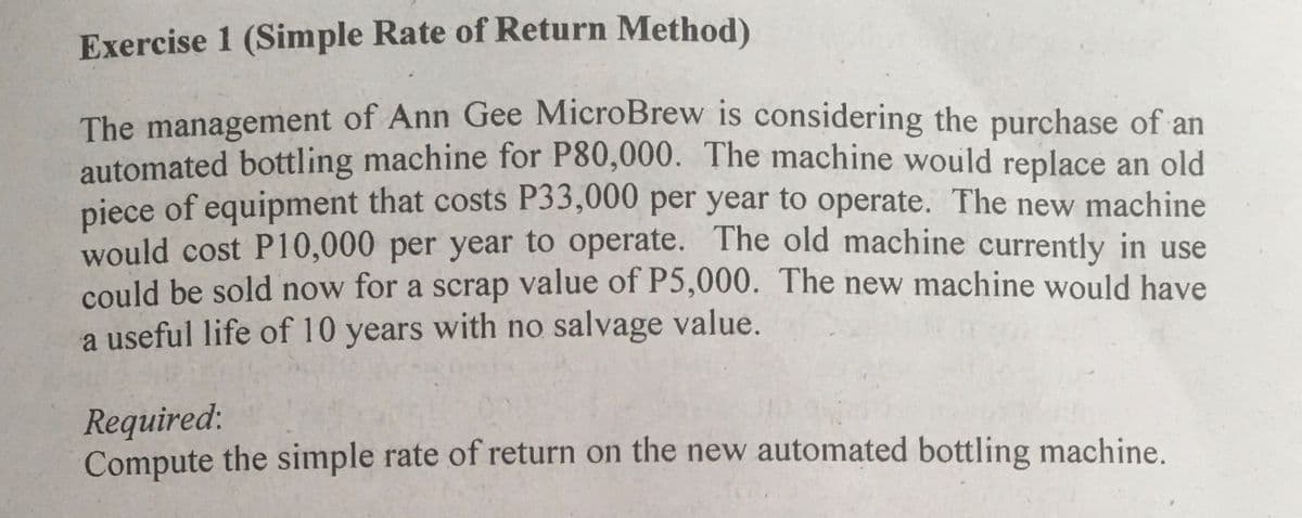 Exercise 1 (Simple Rate of Return Method)
The management of Ann Gee MicroBrew is considering the purchase of an
automated bottling machine for P80,000. The machine would replace an old
niece of equipment that costs P33,000 per year to operate. The new machine
would cost P10,000 per year to operate. The old machine currently in use
could be sold now for a scrap value of P5,000. The new machine would have
a useful life of 10 years with no salvage value.
Required:
Compute the simple rate of return on the new automated bottling machine.
