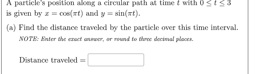 A particle's position along a circular path at time t with 0 <t < 3
is given by x = cos(nt) and
y = sin(rt).
(a) Find the distance traveled by the particle over this time interval.
NOTE: Enter the exact answer, or round to three decimal places.
Distance traveled

