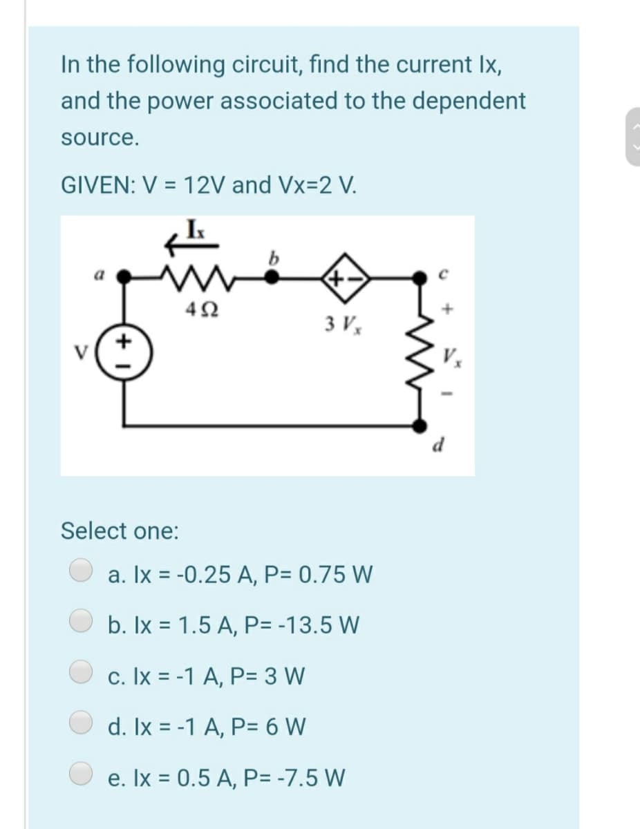 In the following circuit, find the current Ix,
and the power associated to the dependent
source.
GIVEN: V = 12V and Vx=2 V.
3 V,
V
Select one:
a. Ix = -0.25 A, P= 0.75 W
b. Ix = 1.5 A, P= -13.5 W
c. Ix = -1 A, P= 3 W
d. Ix = -1 A, P= 6 W
e. Ix = 0.5 A, P= -7.5 W
