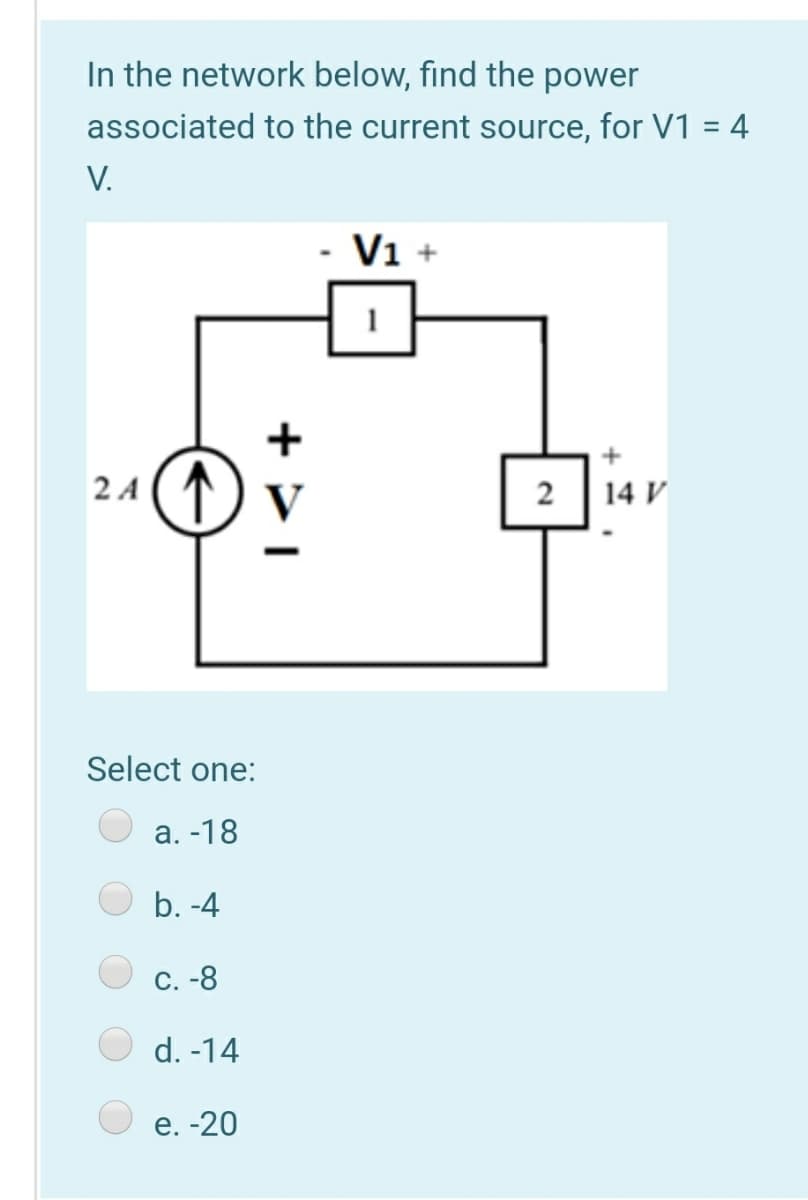 In the network below, find the power
associated to the current source, for V1 = 4
V.
V1 +
2 4 () v
14 V
2
Select one:
а. -18
b. -4
С. -8
d. -14
е. -20
