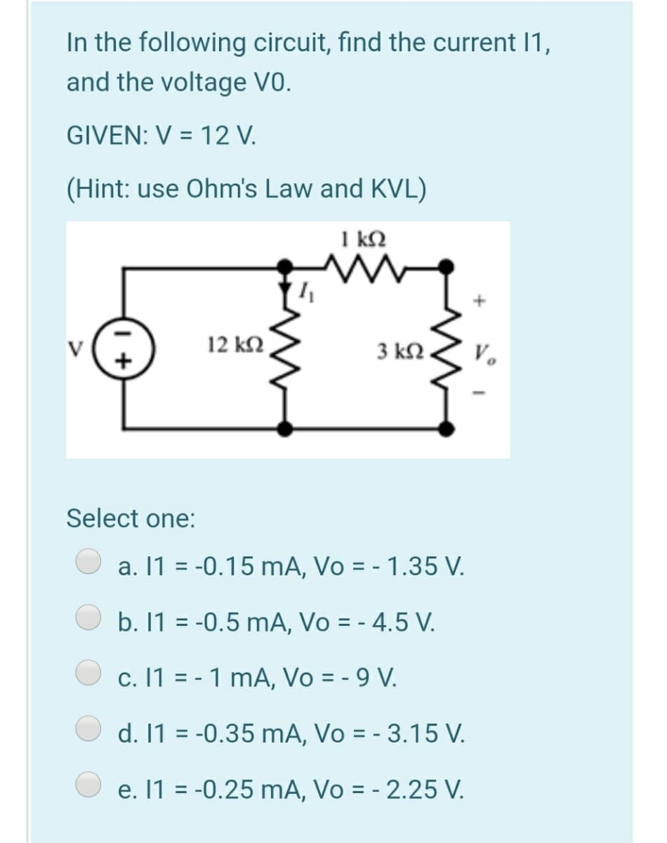In the following circuit, find the current I1,
and the voltage V0.
GIVEN: V = 12 V.
(Hint: use Ohm's Law and KVL)
1 k2
V
12 k2
3 kN
V.
Select one:
a. 1 = -0.15 mA, Vo = - 1.35 V.
b. 1 = -0.5 mA, Vo = - 4.5 V.
c. 11 = - 1 mA, Vo = - 9 V.
d. 1 = -0.35 mA, Vo = - 3.15 V.
e. 1 = -0.25 mA, Vo = - 2.25 V.
%3D
