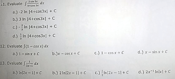 11. Evaluate f-
2 sin 3x
dx
4+cos 3x
a.) -2 In 14+cos3x| + C
b.) 3 In 14+cos3x| + C
c.) - In 14+cos3x| + C
d.) In 14+cos3x| + C
12. Evaluate ((1 - cos x) dx
a.) 1- sinx + C
b.)x - cosx + C
c.) 1- cos x + C
d.) x - sin x + C
13. Evaluate dx
a.) In|2x – 1| + C
b.) 2 In/2x - 1| + C
c.) In|2x - 11 + C
d.) 2x- In]x|+ C
