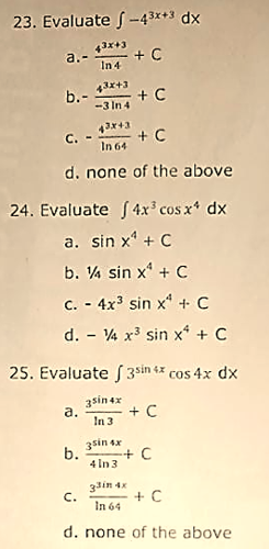 23. Evaluate f-43x+3 dx
a.-
In 4
43x+3
b.-
-3 In 4
+ C
C. -
In 64 + C
d. none of the above
24. Evaluate f4x' cos x* dx
a. sin x' + C
b. V% sin x + C
C. - 4x sin x* + C
d. - 4 x3 sin x* + C
25. Evaluate 3sin tx cos 4x dx
3sin 4x
а.
+ C
In 3
3sin ex
b.
+C
4 In 3
3din 4x
C.
+ C
In 64
d. none of the above
