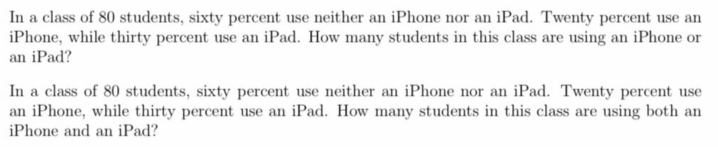 In a class of 80 students, sixty percent use neither an iPhone nor an iPad. Twenty percent use an
iPhone, while thirty percent use an iPad. How many students in this class are using an iPhone or
an iPad?
In a class of 80 students, sixty percent use neither an iPhone nor an iPad. Twenty percent use
an iPhone, while thirty percent use an iPad. How many students in this class are using both an
iPhone and an iPad?
