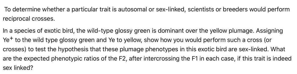 To determine whether a particular trait is autosomal or sex-linked, scientists or breeders would perform
reciprocal crosses.
In a species of exotic bird, the wild-type glossy green is dominant over the yellow plumage. Assigning
Yet to the wild type glossy green and Ye to yellow, show how you would perform such a cross (or
+
crosses) to test the hypothesis that these plumage phenotypes in this exotic bird are sex-linked. What
are the expected phenotypic ratios of the F2, after intercrossing the F1 in each case, if this trait is indeed
sex linked?
