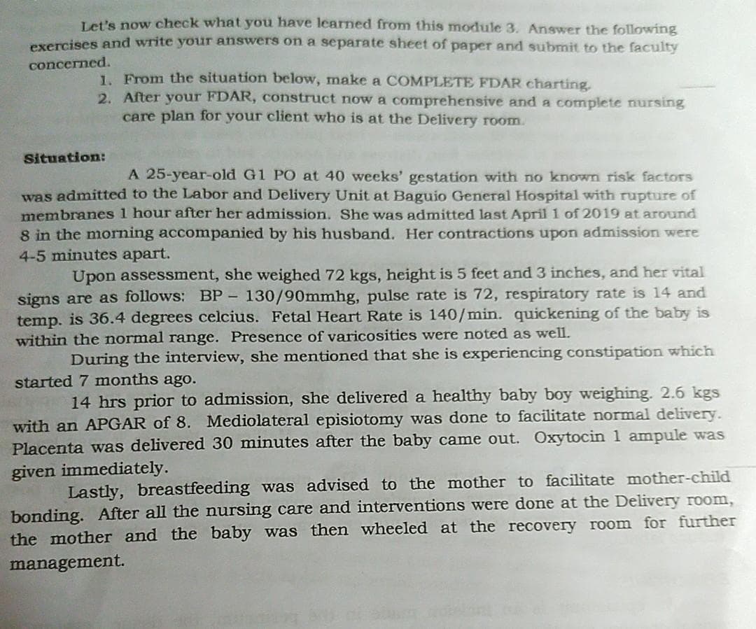 Let's now check what you have learned from this module 3. Answer the following
exercises and write your answers on a separate sheet of paper and submit to the faculty
concerned.
1. From the situation below, make a COMPLETE FDAR charting.
2. After your FDAR, construct now a comprehensive and a complete nursing
care plan for your client who is at the Delivery room.
Situation:
A 25-year-old G1 PO at 40 weeks' gestation with no known risk factors
was admitted to the Labor and Delivery Unit at Baguio General Hospital with rupture of
membranes 1 hour after her admission. She was admitted last April 1 of 2019 at around
8 in the morning accompanied by his husband. Her contractions upon admission were
4-5 minutes apart.
Upon assessment, she weighed 72 kgs, height is 5 feet and 3 inches, and her vital
signs are as follows: BP - 130/90mmhg, pulse rate is 72, respiratory rate is 14 and
temp. is 36.4 degrees celcius. Fetal Heart Rate is 140/min. quickening of the baby is
within the normal range. Presence of varicosities were noted as well.
During the interview, she mentioned that she is experiencing constipation which
started 7 months ago.
14 hrs prior to admission, she delivered a healthy baby boy weighing. 2.6 kgs
with an APGAR of 8. Mediolateral episiotomy was done to facilitate normal delivery.
Placenta was delivered 30 minutes after the baby came out. Oxytocin 1 ampule was
given immediately.
Lastly, breastfeeding was advised to the mother to facilitate mother-child
bonding. After all the nursing care and interventions were done at the Delivery room,
the mother and the baby was then wheeled at the recovery room for further
management.
