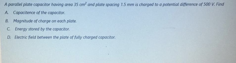 A parallel plate capacitor having area 35 cm? and plate spacing 1.5 mm is charged to a potential difference of 500 V. Find
A. Capacitence of the capacitor.
B. Magnitude of charge on each plate.
C. Energy stored by the capacitor.
D. Electric field between the plate of fully charged capacitor.
