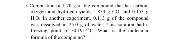 2. Combustion of 1.70 g of the compound that has carbon,
oxygen and hydrogen yields 1.854 g CO, and 0.153 g
H,O. In another experiment, 0.113 g of the compound
was dissolved in 25.0 g of water. This solution had a
freezing point of -0.1914°C. What is the molecular
formula of the compound?
