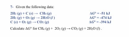 7- Given the following data:
AG --51 kJ
2H: (g) + C (s) → CHa (g)
2H2 (g) + O: (g) - 2H:0 (1)
C (s) + 02 (g) → CO: (g)
Calculate AG° for CH4 (g) + 202 (g)CO2 (g) + 2H;0 ().
AG-474 kJ
AG°--394 kJ
