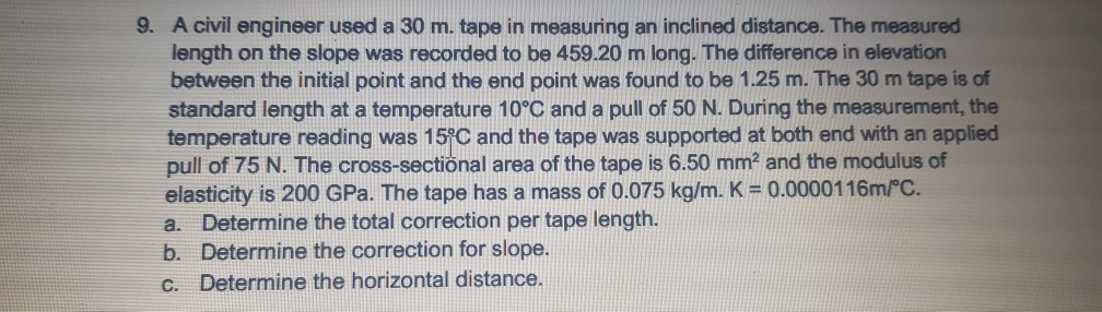 9. A civil engineer used a 30 m. tape in measuring an inclined distance. The measured
length on the slope was recorded to be 459.20 m long. The difference in elevation
between the initial point and the end point was found to be 1.25 m. The 30 m tape is of
standard length at a temperature 10°C and a pull of 50 N. During the measurement, the
temperature reading was 15°C and the tape was supported at both end with an applied
pull of 75 N. The cross-sectional area of the tape is 6.50 mm2 and the modulus of
elasticity is 200 GPa. The tape has a mass of 0.075 kg/m. K = 0.0000116m/°C.
a. Determine the total correction per tape length.
b. Determine the correction for slope.
Determine the horizontal distance.
C.
