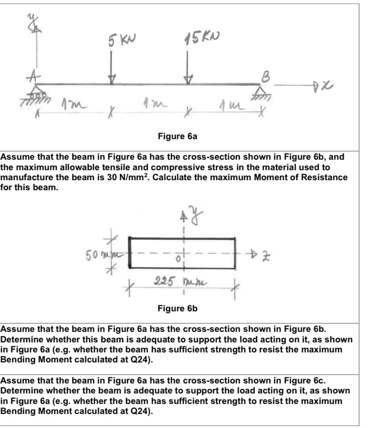 5KN
15KN
DX
Im
лиш
Х
*
Figure 6a
Assume that the beam in Figure 6a has the cross-section shown in Figure 6b, and
the maximum allowable tensile and compressive stress in the material used to
manufacture the beam is 30 N/mm². Calculate the maximum Moment of Resistance
for this beam.
АУ
50 mm
-한
+.
225 mm
Figure 6b
Assume that the beam in Figure 6a has the cross-section shown in Figure 6b.
Determine whether this beam is adequate to support the load acting on it, as shown
in Figure 6a (e.g. whether the beam has sufficient strength to resist the maximum
Bending Moment calculated at Q24).
Assume that the beam in Figure 6a has the cross-section shown in Figure 6c.
Determine whether the beam is adequate to support the load acting on it, as shown
in Figure 6a (e.g. whether the beam has sufficient strength to resist the maximum
Bending Moment calculated at Q24).