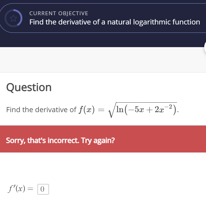 CURRENT OBJECTIVE
Find the derivative of a natural logarithmic function
Question
Find the derivative of f(x) = \/In(-5x + 2x2).
Sorry, that's incorrect. Try again?
f'(x) = [0
