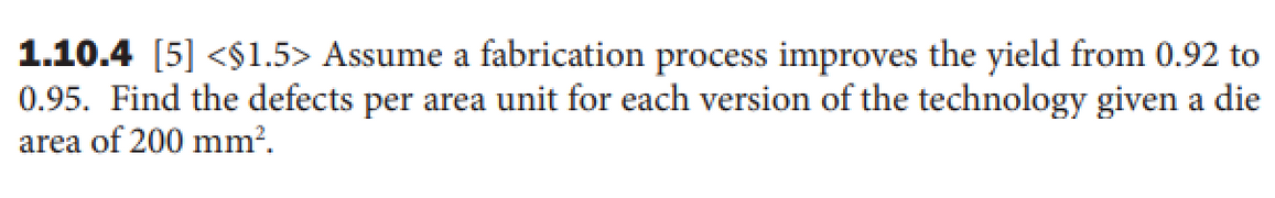 1.10.4 [5] <$1.5> Assume a fabrication process improves the yield from 0.92 to
0.95. Find the defects per area unit for each version of the technology given a die
area of 200 mm?.
