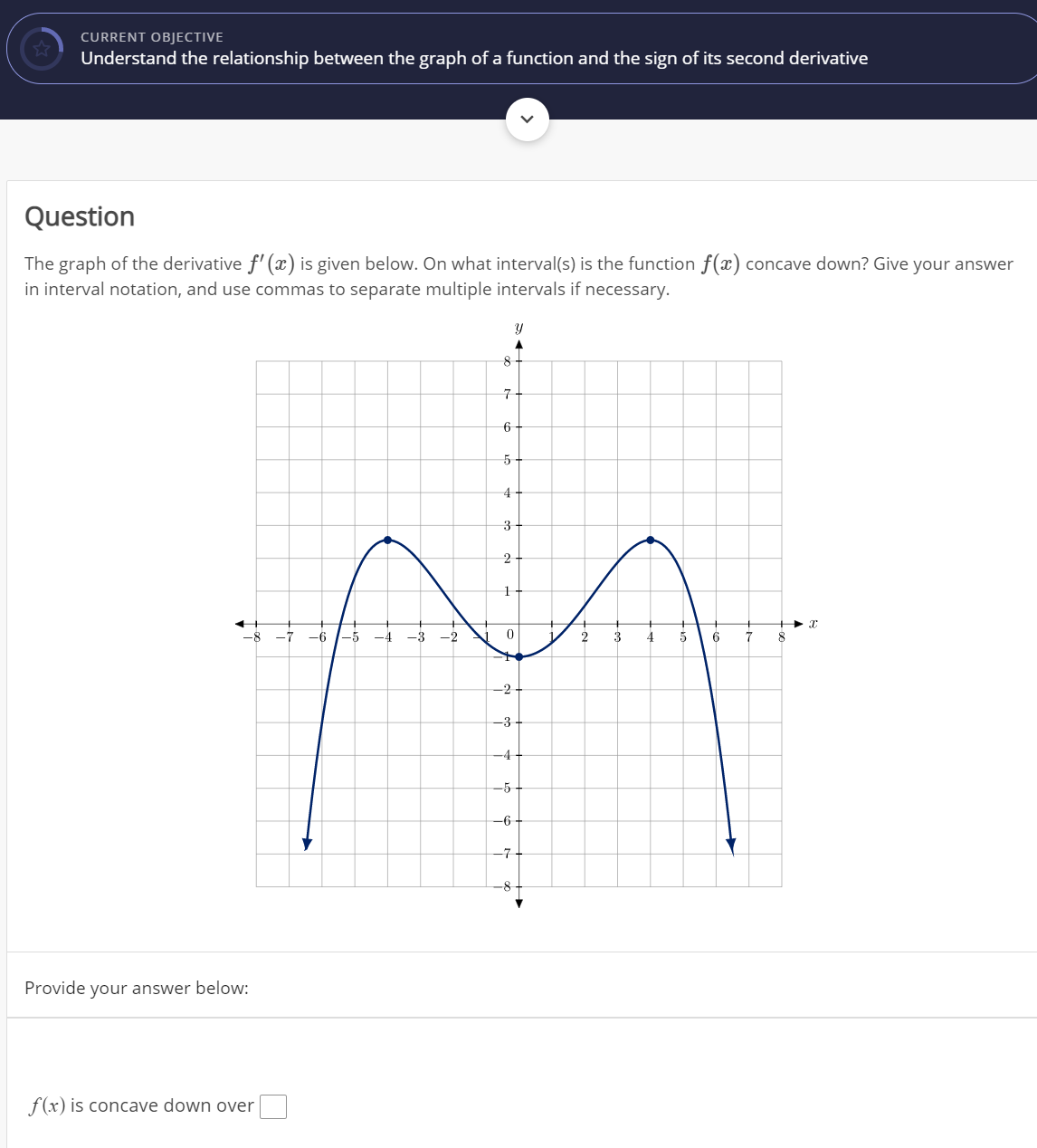 CURRENT OBJECTIVE
Understand the relationship between the graph of a function and the sign of its second derivative
Question
The graph of the derivative f' (x) is given below. On what interval(s) is the function f(x) concave down? Give your answer
in interval notation, and use commas to separate multiple intervals if necessary.
구
4
3
2
-8
-7
-6
-5
-4
-3
3
4
7
-2
-3
-4
-5
-6
-7
-8
Provide your answer below:
f(x) is concave down over
