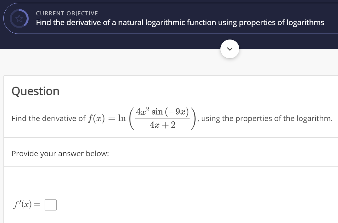 CURRENT OBJECTIVE
Find the derivative of a natural logarithmic function using properties of logarithms
Question
4x2 sin (-9x)
Find the derivative of f(x) = ln
, using the properties of the logarithm.
4x + 2
Provide
your answer below:
f'(x) =
