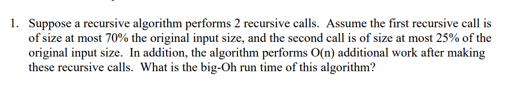 1. Suppose a recursive algorithm performs 2 recursive calls. Assume the first recursive call is
of size at most 70% the original input size, and the second call is of size at most 25% of the
original input size. In addition, the algorithm performs O(n) additional work after making
these recursive calls. What is the big-Oh run time of this algorithm?
