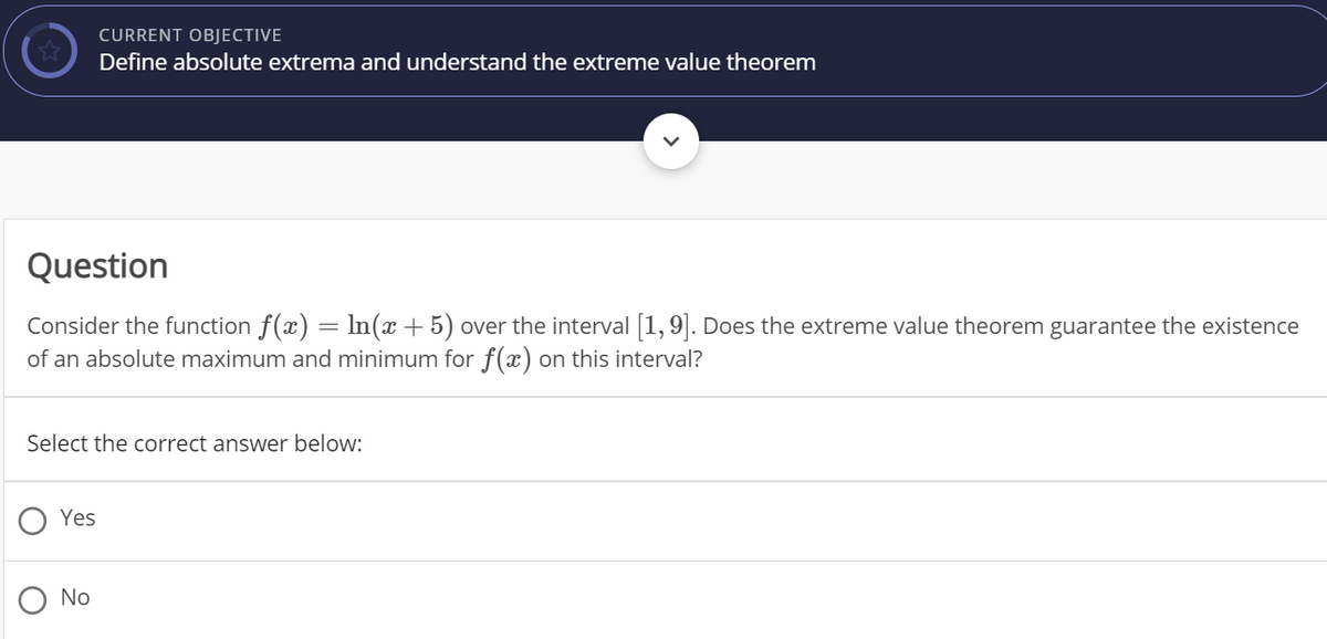 CURRENT OBJECTIVE
Define absolute extrema and understand the extreme value theorem
Question
Consider the function f(x) = ln(x +5) over the interval 1,9]. Does the extreme value theorem guarantee the existence
of an absolute maximum and minimum for f(x) on this interval?
Select the correct answer below:
Yes
No
