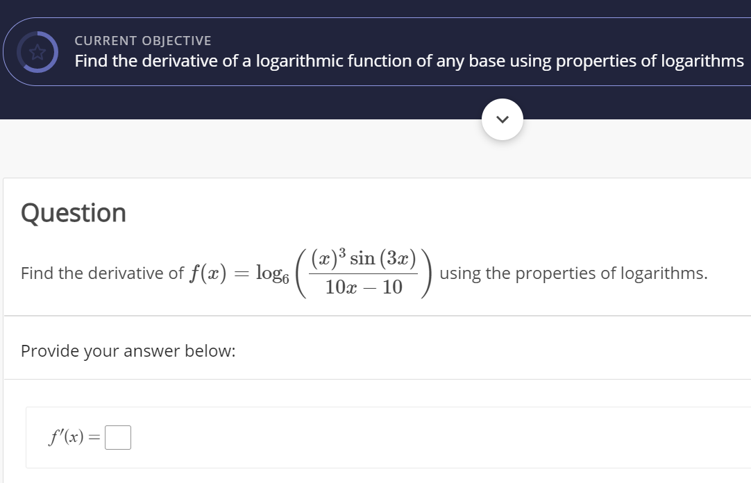 CURRENT OBJECTIVE
Find the derivative of a logarithmic function of any base using properties of logarithms
Question
(x)³ sin (3x)
Find the derivative of f(x) = log,
using the properties of logarithms.
10х — 10
Provide your answer below:
f'(x) =|
