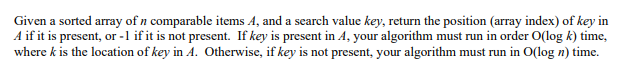 Given a sorted array of n comparable items A, and a search value key, return the position (array index) of key in
A if it is present, or -1 if it is not present. If key is present in A, your algorithm must run in order O(log k) time,
where k is the location of key in A. Otherwise, if key is not present, your algorithm must run in O(log n) time.
