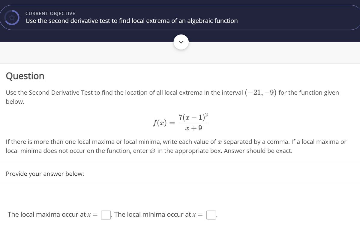 CURRENT OBJECTIVE
Use the second derivative test to find local extrema of an algebraic function
Question
Use the Second Derivative Test to find the location of all local extrema in the interval (-21, –9) for the function given
below.
7( – 1)?
f(x) =
x +9
If there is more than one local maxima or local minima, write each value of x separated by a comma. If a local maxima or
local minima does not occur on the function, enter Ø in the appropriate box. Answer should be exact.
Provide your answer below:
The local maxima occur at x =
The local minima occur at x =
