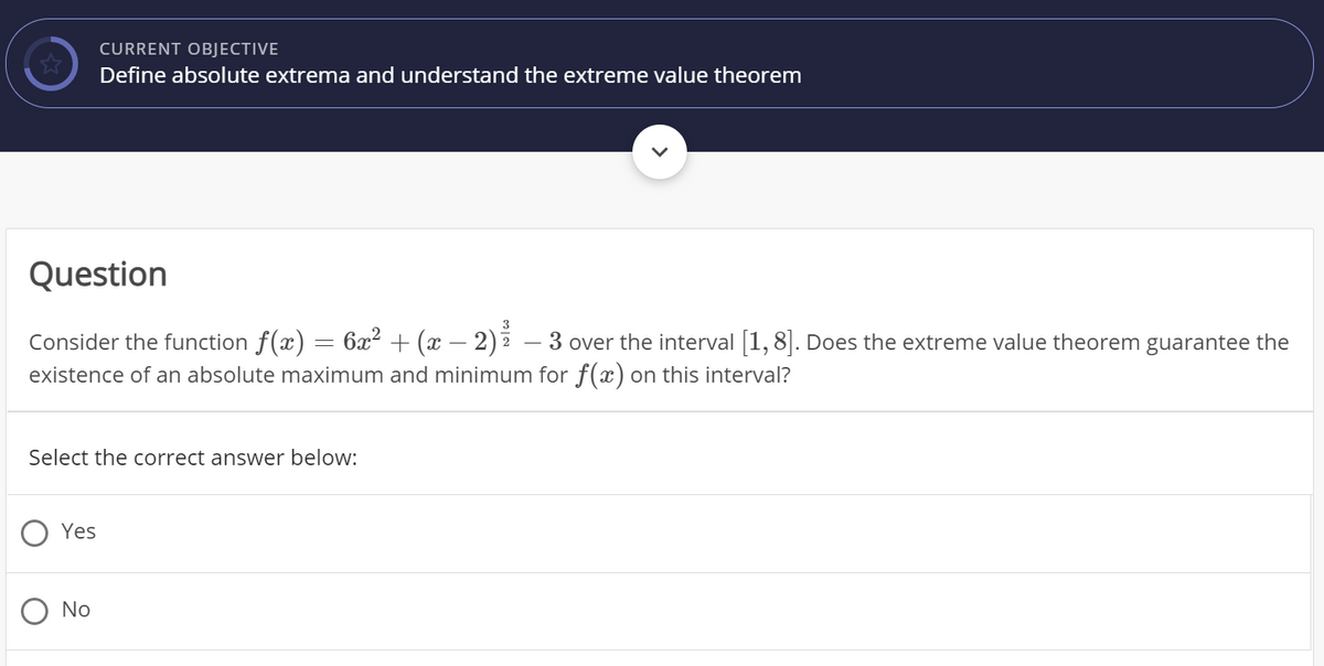 CURRENT OBJECTIVE
Define absolute extrema and understand the extreme value theorem
Question
3
= 6x² + (x – 2) – 3
Consider the function f(x)
existence of an absolute maximum and minimum for f(x) on this interval?
over the interval [1, 8|. Does the extreme value theorem guarantee the
Select the correct answer below:
Yes
No
