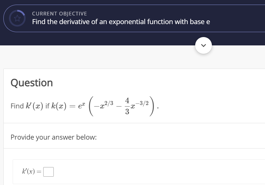 CURRENT OBJECTIVE
Find the derivative of an exponential function with base e
Question
4
-3/2
Find k (x) if k(x) = e"
22/3
3
-
Provide your answer below:
K(x) =
