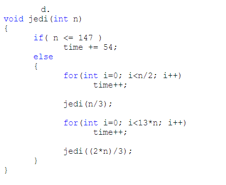 d.
void jedi (int n)
{
if( n <= 147 )
time += 54;
else
{
for (int i=0; i<n/2; i++)
time++;
jedi (n/3);
for (int i=0; i<13*n; i++)
time++;
jedi ( (2*n) /3);
}
}
