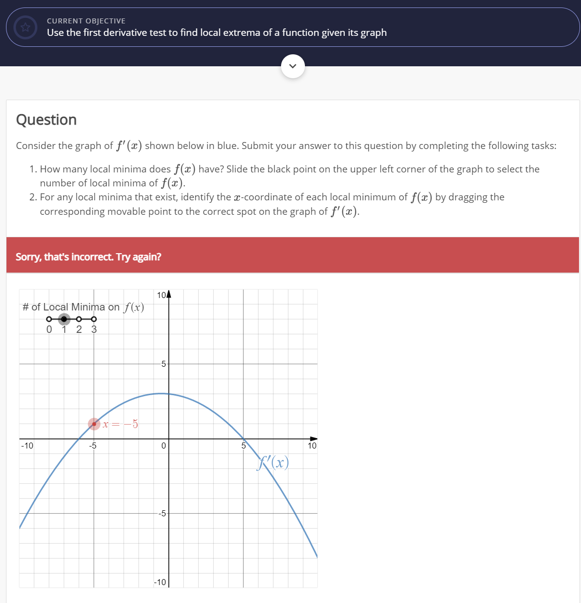 CURRENT OBJECTIVE
Use the first derivative test to find local extrema of a function given its graph
Question
Consider the graph of f' (x) shown below in blue. Submit your answer to this question by completing the following tasks:
1. How many local minima does f(x) have? Slide the black point on the upper left corner of the graph to select the
number of local minima of f(x).
2. For any local minima that exist, identify the x-coordinate of each local minimum of f(x) by dragging the
corresponding movable point to the correct spot on the graph of f' (x).
Sorry, that's incorrect. Try again?
104
# of Local Minima on f(x)
0 1 2 3
x=-5
-10
-5
5
10
(x)
-5
-10|
