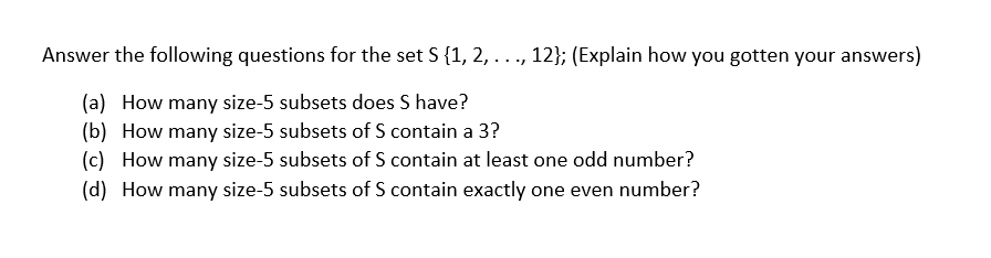 Answer the following questions for the set S {1, 2, ..., 12}; (Explain how you gotten your answers)
(a) How many size-5 subsets does S have?
(b) How many size-5 subsets of S contain a 3?
(c) How many size-5 subsets of S contain at least one odd number?
(d) How many size-5 subsets of S contain exactly one even number?
