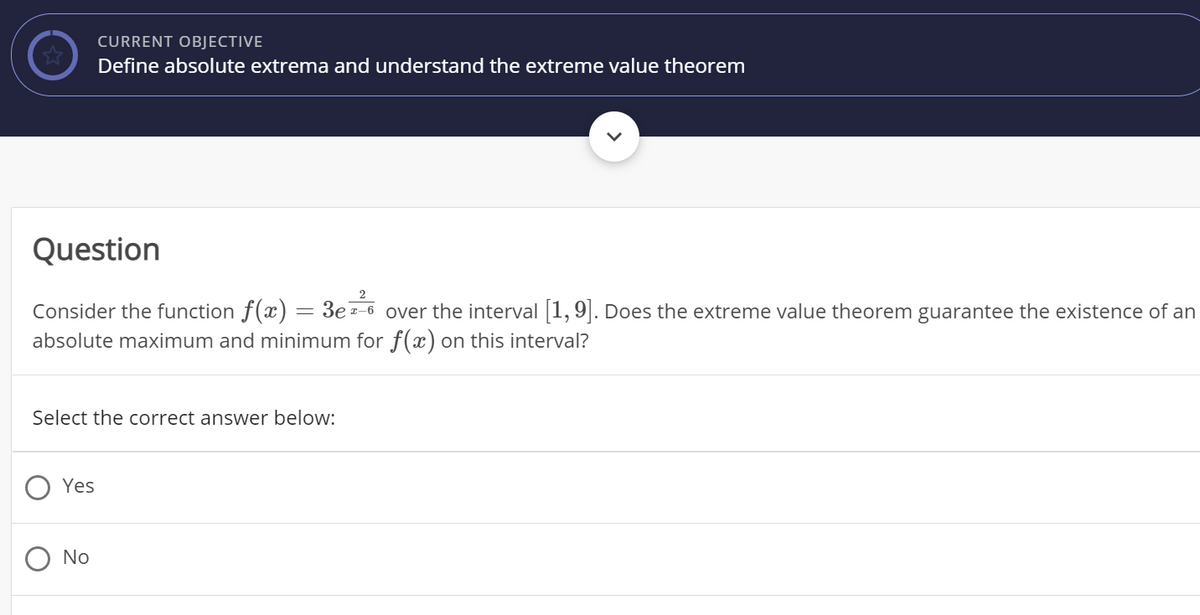 CURRENT OBJECTIVE
Define absolute extrema and understand the extreme value theorem
Question
Consider the function f(x) = 3e=-6 over the interval 1,9|. Does the extreme value theorem guarantee the existence of an
absolute maximum and minimum for f(x) on this interval?
%3D
Select the correct answer below:
Yes
No
