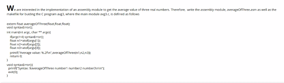 Weare interested in the implementation of an assembly module to get the average value of three real numbers. Therefore, write the assembly module, averageOfThree.asm as well as the
makefile for buiding the C program avg3, vwhere the main module avg3.c, is defined as follows
extern float averageOfThree(float,float,float);
void syntaxError():
int main(int arge, char ** argv{
if(argcl=4) syntaxError();
float n1=atof(argv[1]);
float n2-atof(argv[2]);
float n3=atof(argv[3]);
printfl"Average value: %.2f\n",averageOfThree(n1,n2,n3);
return 0;
}
void syntaxError()X
printf("Syntax: SaverageOfThree number1 number2 number3\n\n"):
exit(0);
}
