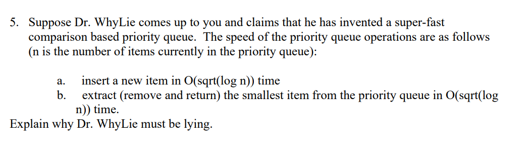 5. Suppose Dr. WhyLie comes up to you and claims that he has invented a super-fast
comparison based priority queue. The speed of the priority queue operations are as follows
(n is the number of items currently in the priority queue):
insert a new item in O(sqrt(log n)) time
а.
b.
extract (remove and return) the smallest item from the priority queue in O(sqrt(log
n)) time.
Explain why Dr. WhyLie must be lying.
