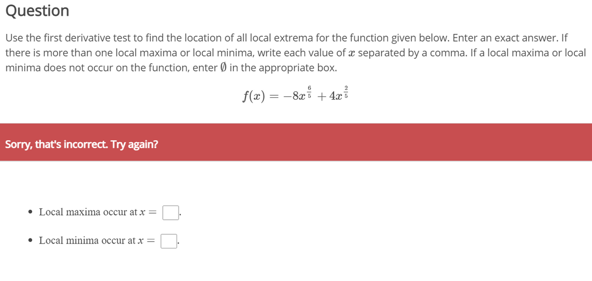 Question
Use the first derivative test to find the location of all local extrema for the function given below. Enter an exact answer. If
there is more than one local maxima or local minima, write each value of x separated by a comma. If a local maxima or local
minima does not occur on the function, enter Ø in the appropriate box.
f(x) = -8x
+ 4x
Sorry, that's incorrect. Try again?
• Local maxima occur at x =
• Local minima occur at x =

