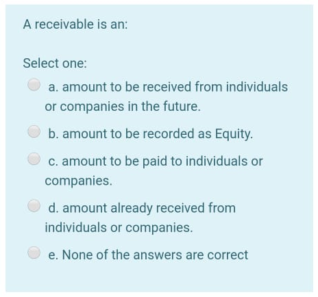 A receivable is an:
Select one:
a. amount to be received from individuals
or companies in the future.
b. amount to be recorded as Equity.
c. amount to be paid to individuals or
companies.
d. amount already received from
individuals or companies.
e. None of the answers are correct
