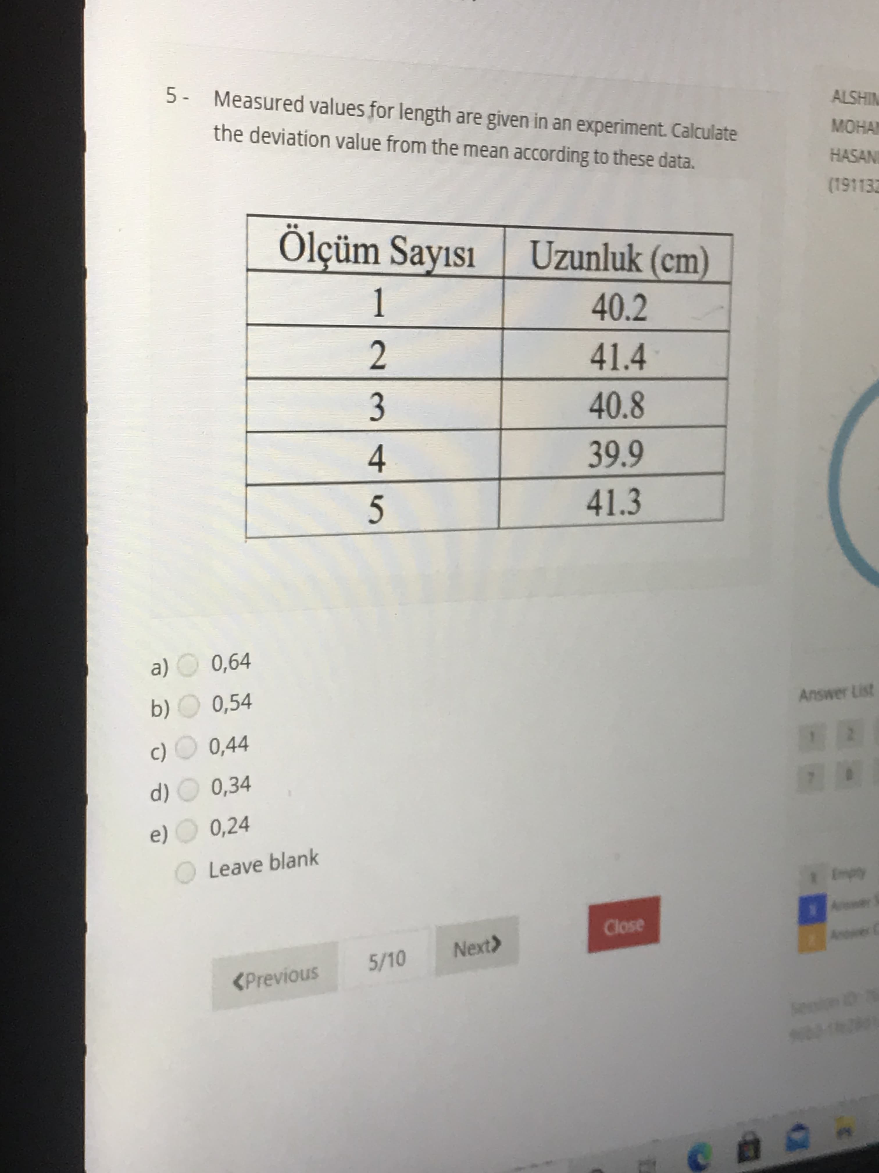 5- Measured values for length are given in an experiment. Calculate
the deviation value from the mean according to these data.
Ölçüm Sayısı
Uzunluk (cm)
1
40.2
41.4
3
40.8
4
39.9
41.3
a) O 0,64
b) O 0,54
c) O 0,44
d) O 0,34
e) O 0,24
OLeave blank
