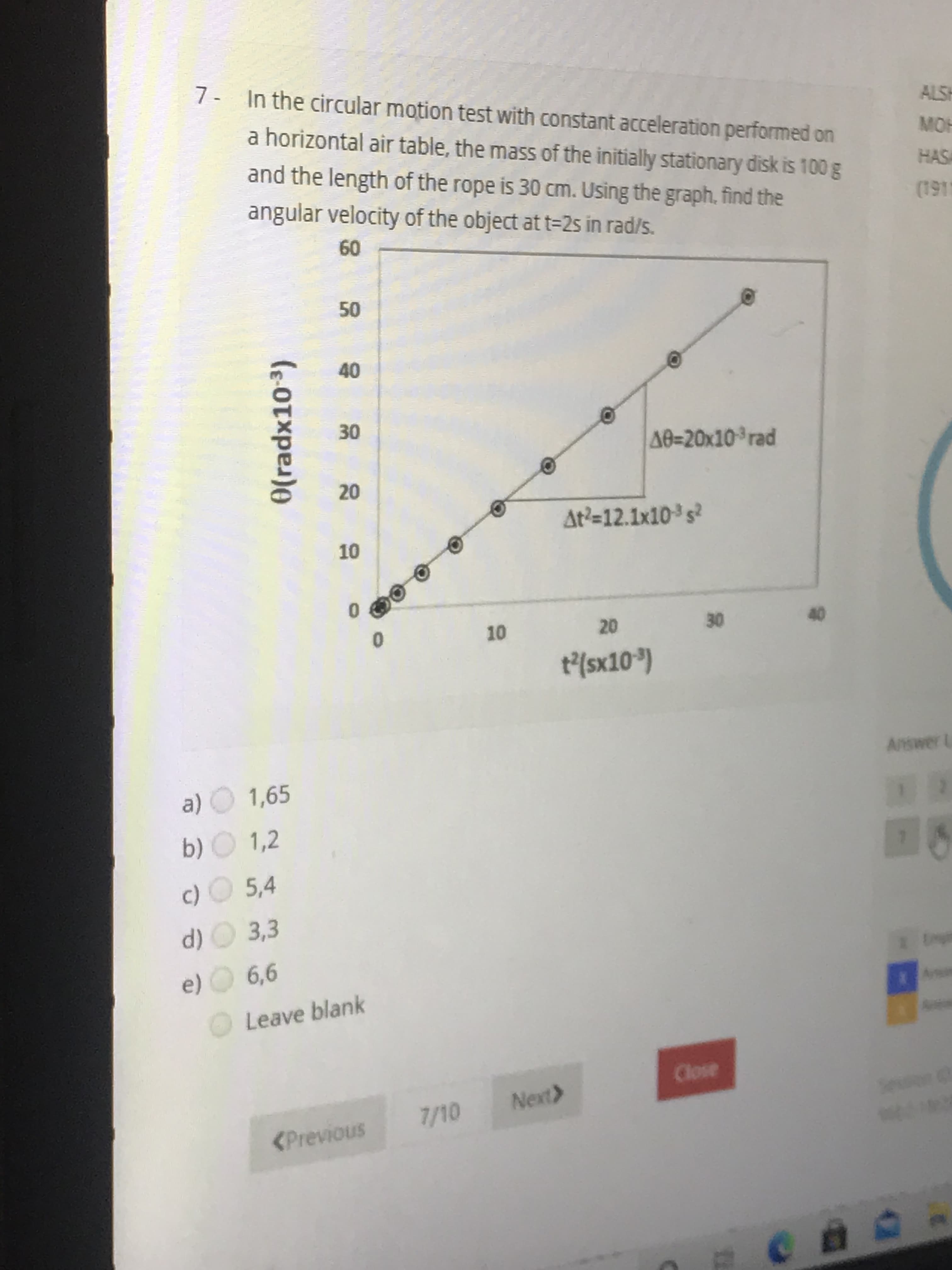 In the circular motion test with constant acceleration performed on
a horizontal air table, the mass of the initially stationary disk is 100 g
and the length of the rope is 30 cm. Using the graph, find the
angular velocity of the object at t=2s in rad/s.
