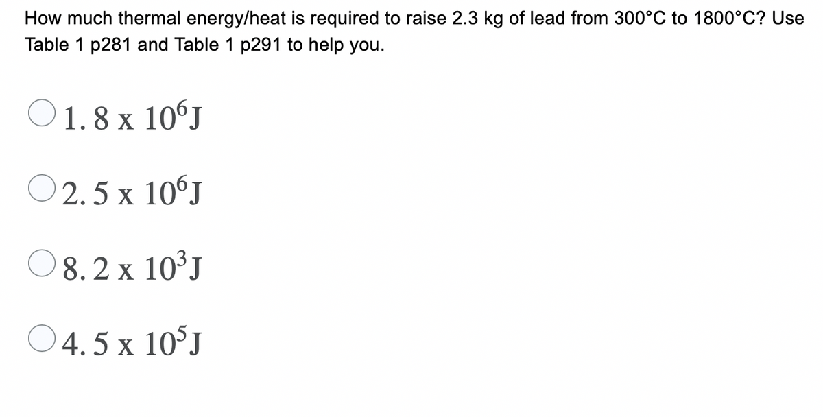 How much thermal energy/heat is required to raise 2.3 kg of lead from 300°C to 1800°C? Use
Table 1 p281 and Table 1 p291 to help you.
O 1.8 x 10°J
O
2. 5 x 10°J
O8.2 x 10³J
O4.5 x 10°J
x 10°J
