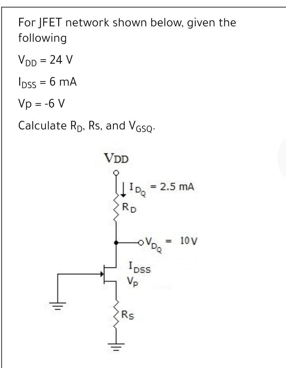ID. = 2.5 mA
For JFET network shown below, given the
following
VDD = 24 V
Ioss = 6 mA
Vp = -6 V
Calculate Rp, Rs, and VGSQ:
VDD
|IDQ
RD
10 V
Ipss
Vp
Rs
두
