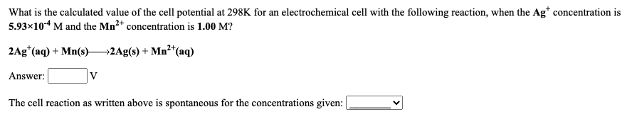 What is the calculated value of the cell potential at 298K for an electrochemical cell with the following reaction, when the Ag* concentration is
5.93x10-4 M and the Mn2* concentration is 1.00 M?
2Ag*(aq) + Mn(s)–→2Ag(s) + Mn"(aq)
Answer:
The cell reaction as written above is spontaneous for the concentrations given:
