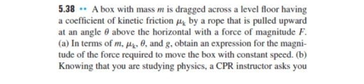 5.38 A box with mass m is dragged across a level floor having
a coefficient of kinetic friction u by a rope that is pulled upward
at an angle 0 above the horizontal with a force of magnitude F.
(a) In terms of m, µ. 0, and g, obtain an expression for the magni-
tude of the force required to move the box with constant speed. (b)
Knowing that you are studying physics, a CPR instructor asks you
