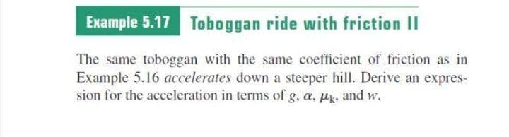 Example 5.17 Toboggan ride with friction II
The same toboggan with the same coefficient of friction as in
Example 5.16 accelerates down a steeper hill. Derive an expres-
sion for the acceleration in terms of g, a, uk, and w.
