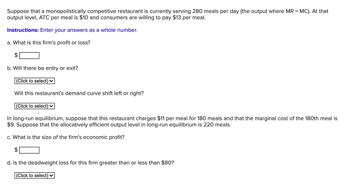 Suppose that a monopolistically competitive restaurant is currently serving 280 meals per day (the output where MR = MC). At that
output level, ATC per meal is $10 and consumers are willing to pay $13 per meal.
Instructions: Enter your answers as a whole number.
a. What is this firm's profit or loss?
b. Will there be entry or exit?
(Click to select)
Will this restaurant's demand curve shift left or right?
|(Click to select) ♥
In long-run equilibrium, suppose that this restaurant charges $11 per meal for 180 meals and that the marginal cost of the 180th meal is
$9. Suppose that the allocatively efficient output level in long-run equilibrium is 220 meals.
c. What is the size of the firm's economic profit?
d. Is the deadweight loss for this firm greater than or less than $8O?
(Click to select) ♥

