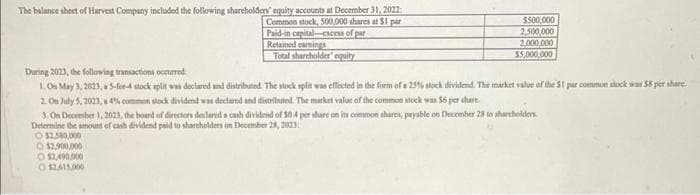 The balance sheet of Harvest Company included the following shareholders' equity accounts at December 31, 2022
Common stock, 500,000 shares at $1 par
Paid-in capital-excess of par
Retained earnings
Total shareholder equity
$500,000
2,500,000
2,000,000
$5,000,000
During 2023, the following transactions occurred
1. On May 3, 2023, a 5-for-4 stock split was declared and distributed. The stock split was effected in the form of a 25% stock dividend. The market value of the 51 par common slock was $8 per share
2. On July 5, 2023, a 4% common stock dividend was declared and distributed. The market value of the common stock was $6 per share.
3. On December 1, 2023, the board of directors declared a cash dividend of 504 per share on its common shares, payable on December 28 to shareholders.
Determine the amount of cash dividend paid to shareholders on December 28, 2023
O $2,580,000
O $2,900,000
O $2,490,000
012615,000