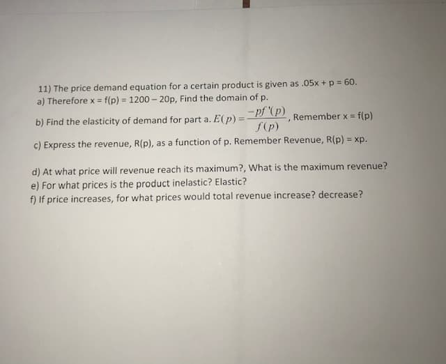 11) The price demand equation for a certain product is given as .05x + p = 60.
a) Therefore x = f(p) = 1200 - 20p, Find the domain of p.
%3D
= pf (p)
f(p)
b) Find the elasticity of demand for part a. E(p) =
, Remember x = f(p)
c) Express the revenue, R(p), as a function of p. Remember Revenue, R(p) = xp.
d) At what price will revenue reach its maximum?, What is the maximum revenue?
e) For what prices is the product inelastic? Elastic?
f) If price increases, for what prices would total revenue increase? decrease?
