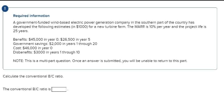 Required information
A government-funded wind-based electric power generation company in the southern part of the country has
developed the following estimates (in $1000) for a new turbine farm. The MARR is 10% per year and the project life is
25 years.
Benefits: $45,000 In year 0; $26,500 in year 5
Government savings: $2,000 in years 1 through 20
Cost: $46,000 in year o
Disbenefits: $3000 in years 1 through 10
NOTE: This is a multi-part question. Once an answer is submitted, you will be unable to return to this part.
Calculate the conventional B/C ratio.
The conventional B/C ratio is
