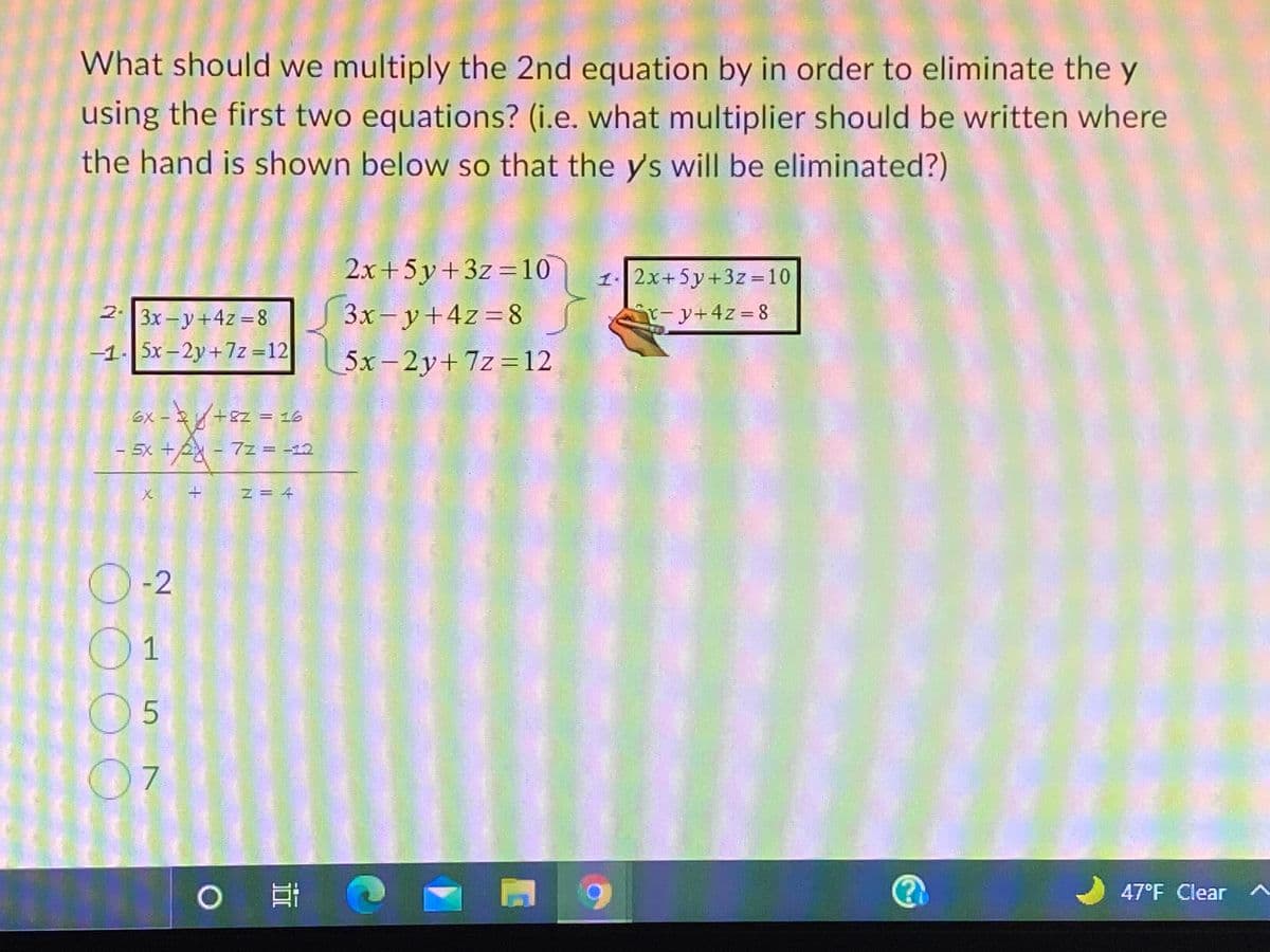 What should we multiply the 2nd equation by in order to eliminate the y
using the first two equations? (i.e. what multiplier should be written where
the hand is shown below so that the ys will be eliminated?)
2x+5 y+3z =10
1. 2x+5y+3z =10
2.
3x- y+4z =8
r-y+4z=8
3x-y+4z = 8
-1- 5x -2y+7z =12
5x - 2y+7z=12
%3D
6X-
5x +2 - 7z =
N= 4
O-2
O1
|耳
47°F Clear
