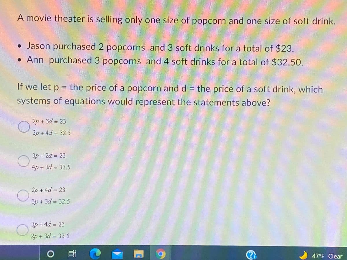 A movie theater is selling only one size of popcorn and one size of soft drink.
• Jason purchased 2 popcorns and 3 soft drinks for a total of $23.
• Ann purchased 3 popcorns and 4 soft drinks for a total of $32.50.
If we let p = the price of a popcorn and d = the price of a soft drink, which
%3D
systems of equations would represent the statements above?
2p + 3d = 23
3p + 4d = 32.5
3p + 2d = 23
4p + 3d = 32.5
2p + 4d = 23
3p + 3d = 32.5
3p + 4d = 23
2p + 3d = 32.5
47°F Clear
