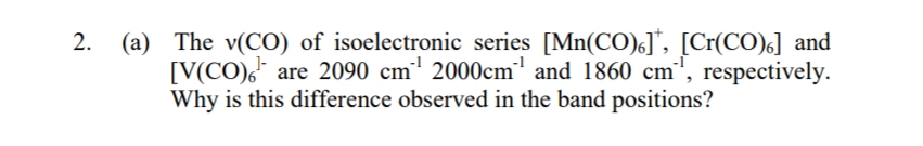 2.
(a) The v(CO) of isoelectronic series [Mn(CO)], [Cr(CO)] and
[V(CO), are 2090 cm¹ 2000cm¹ and 1860 cm¹, respectively.
Why is this difference observed in the band positions?